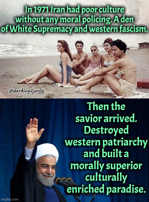 West is next. #DeathToWhitePatriarchy | In 1971 Iran had poor culture without any moral policing. A den of White Supremacy and western fascism. Then the savior arrived. Destroyed western patriarchy and built a morally superior culturally enriched paradise. @darking2jarlie | image tagged in iran,womens rights,islamophobia,europe,liberal logic,marxism | made w/ Imgflip meme maker