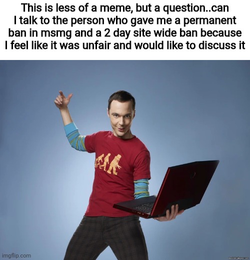 And can you not approve of this please | This is less of a meme, but a question..can I talk to the person who gave me a permanent ban in msmg and a 2 day site wide ban because I feel like it was unfair and would like to discuss it | image tagged in sheldon cooper laptop | made w/ Imgflip meme maker