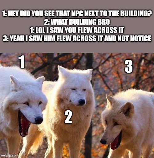 Rare online gameplay | 1: HEY DID YOU SEE THAT NPC NEXT TO THE BUILDING?
2: WHAT BUILDING BRO
1: LOL I SAW YOU FLEW ACROSS IT
3: YEAH I SAW HIM FLEW ACROSS IT AND NOT NOTICE; 1; 3; 2 | image tagged in laughing wolf | made w/ Imgflip meme maker