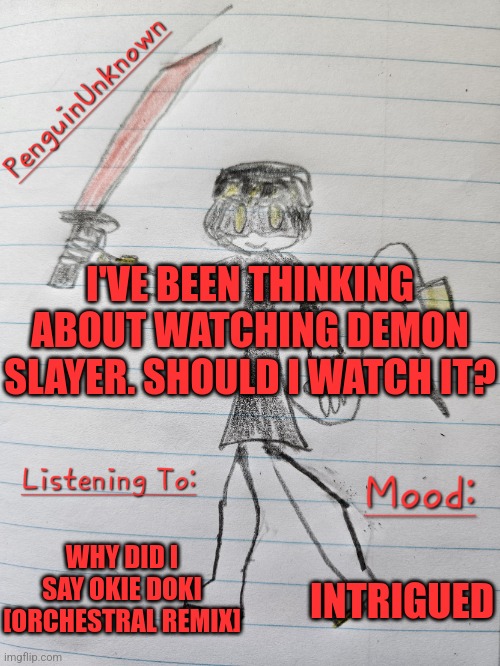 This doesn't fit the stream, but I don't know where else to put this | I'VE BEEN THINKING ABOUT WATCHING DEMON SLAYER. SHOULD I WATCH IT? WHY DID I SAY OKIE DOKI [ORCHESTRAL REMIX]; INTRIGUED | image tagged in penguinunknown announcement v3,demon slayer | made w/ Imgflip meme maker