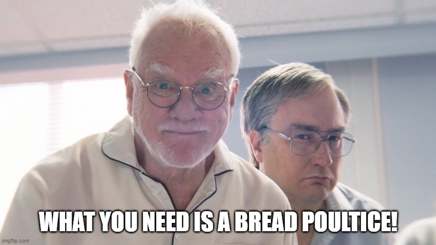 what you need is a bread poultice! | WHAT YOU NEED IS A BREAD POULTICE! | image tagged in malcolm mcdowell,son-of-a-critch,bread poultice | made w/ Imgflip meme maker