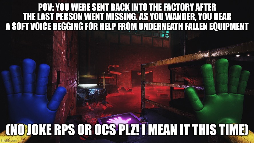Poppy Playtime chapter 3 rp | POV: YOU WERE SENT BACK INTO THE FACTORY AFTER THE LAST PERSON WENT MISSING. AS YOU WANDER, YOU HEAR A SOFT VOICE BEGGING FOR HELP FROM UNDERNEATH FALLEN EQUIPMENT; (NO JOKE RPS OR OCS PLZ! I MEAN IT THIS TIME) | image tagged in no joke | made w/ Imgflip meme maker
