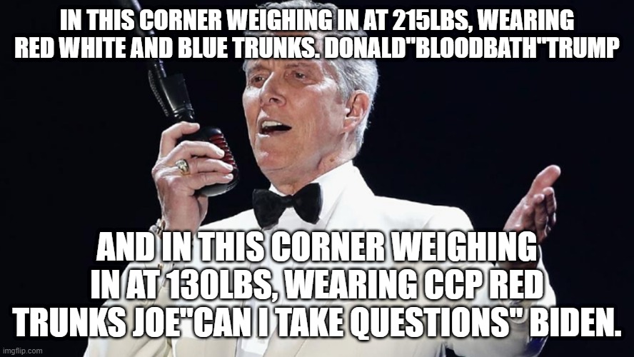 Bloodbath | IN THIS CORNER WEIGHING IN AT 215LBS, WEARING RED WHITE AND BLUE TRUNKS. DONALD"BLOODBATH"TRUMP; AND IN THIS CORNER WEIGHING IN AT 130LBS, WEARING CCP RED TRUNKS JOE"CAN I TAKE QUESTIONS" BIDEN. | image tagged in joebiden,donaldtrump | made w/ Imgflip meme maker