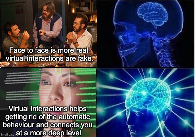 Virtual vs face to face | Face to face is more real, virtual interactions are fake. Virtual interactions helps 
getting rid of the automatic 
behaviour and connects you 
at a more deep level | image tagged in expanding brain two frames,virtual connections,face to face | made w/ Imgflip meme maker