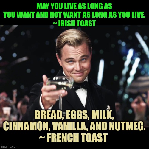 Leonardo DiCaprio Toast | MAY YOU LIVE AS LONG AS YOU WANT AND NOT WANT AS LONG AS YOU LIVE.
~ IRISH TOAST; BREAD, EGGS, MILK, CINNAMON, VANILLA, AND NUTMEG.
~ FRENCH TOAST | image tagged in leonardo dicaprio toast | made w/ Imgflip meme maker