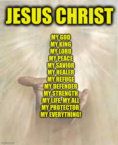 Jesus beckoning | JESUS CHRIST; MY GOD
MY KING
MY LORD
MY PEACE
MY SAVIOR
MY HEALER
MY REFUGE
MY DEFENDER
MY STRENGTH
MY LIFE, MY ALL
MY PROTECTOR 
MY EVERYTHING! | image tagged in jesus beckoning | made w/ Imgflip meme maker