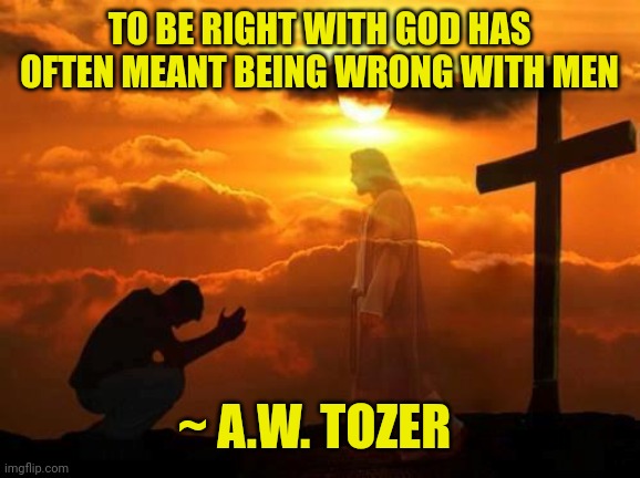 Kneeling man | TO BE RIGHT WITH GOD HAS OFTEN MEANT BEING WRONG WITH MEN; ~ A.W. TOZER | image tagged in kneeling man | made w/ Imgflip meme maker