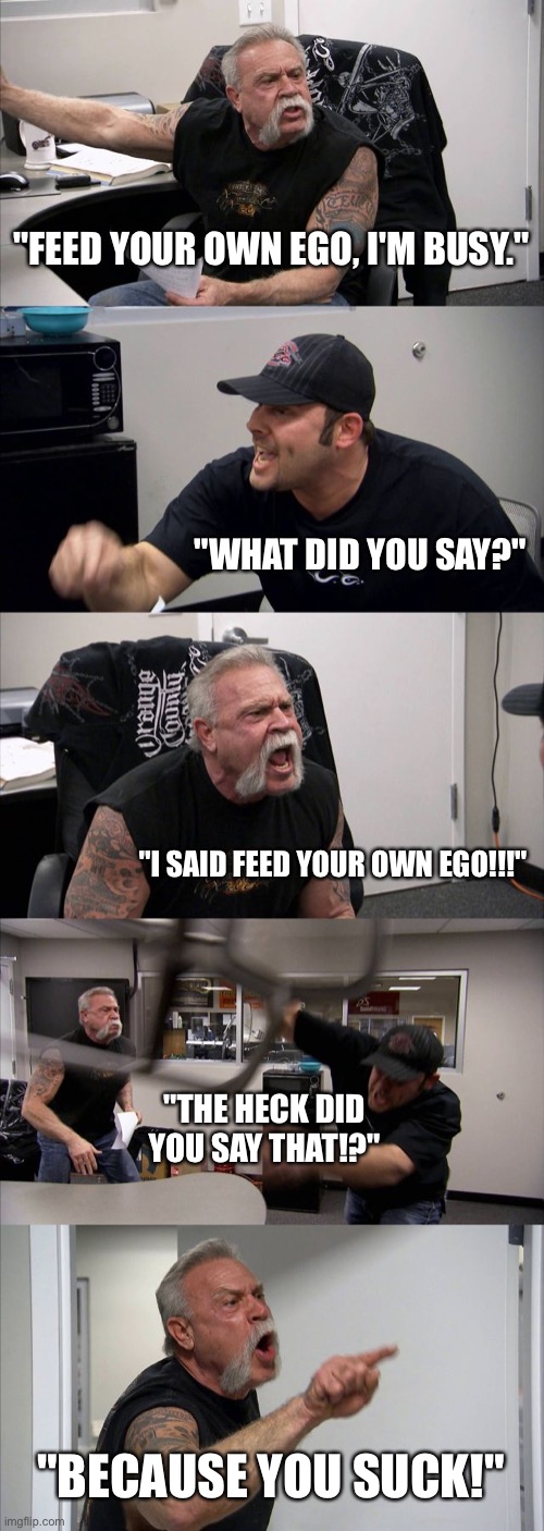 9+10=21 | "FEED YOUR OWN EGO, I'M BUSY."; "WHAT DID YOU SAY?"; "I SAID FEED YOUR OWN EGO!!!"; "THE HECK DID YOU SAY THAT!?"; "BECAUSE YOU SUCK!" | image tagged in memes,american chopper argument | made w/ Imgflip meme maker