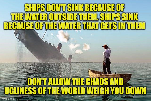 Sinking ship | SHIPS DON'T SINK BECAUSE OF THE WATER OUTSIDE THEM. SHIPS SINK BECAUSE OF THE WATER THAT GETS IN THEM; DON'T ALLOW THE CHAOS AND UGLINESS OF THE WORLD WEIGH YOU DOWN | image tagged in sinking ship | made w/ Imgflip meme maker