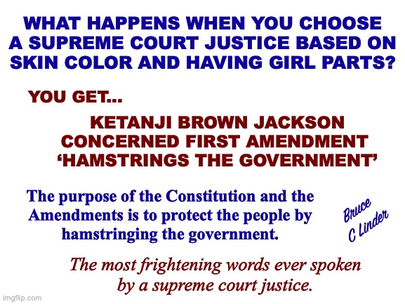 Hamstringing the Government | WHAT HAPPENS WHEN YOU CHOOSE
A SUPREME COURT JUSTICE BASED ON
SKIN COLOR AND HAVING GIRL PARTS? YOU GET... KETANJI BROWN JACKSON
CONCERNED FIRST AMENDMENT 
‘HAMSTRINGS THE GOVERNMENT’; The purpose of the Constitution and the
Amendments is to protect the people by
hamstringing the government. Bruce
C Linder; The most frightening words ever spoken
by a supreme court justice. | image tagged in ketanji brown jackson,first amendment,hamstring the government,protecting the public,us constitution,diversity hire | made w/ Imgflip meme maker
