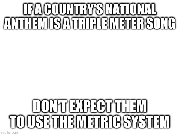 IF A COUNTRY'S NATIONAL ANTHEM IS A TRIPLE METER SONG; DON'T EXPECT THEM TO USE THE METRIC SYSTEM | made w/ Imgflip meme maker