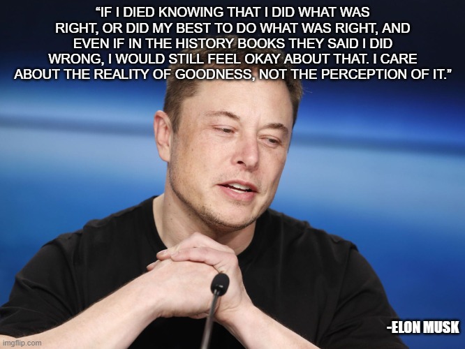 Elon Philosophy | “IF I DIED KNOWING THAT I DID WHAT WAS RIGHT, OR DID MY BEST TO DO WHAT WAS RIGHT, AND EVEN IF IN THE HISTORY BOOKS THEY SAID I DID WRONG, I WOULD STILL FEEL OKAY ABOUT THAT. I CARE ABOUT THE REALITY OF GOODNESS, NOT THE PERCEPTION OF IT.”; -ELON MUSK | image tagged in elon musk responding | made w/ Imgflip meme maker