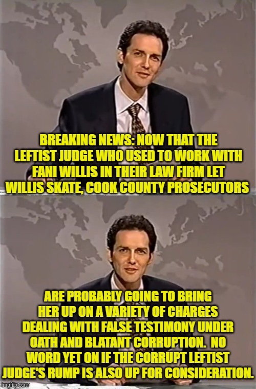 Maybe Fani is not high enough on the food chain to be protected by the Two-Tier justice system. | BREAKING NEWS: NOW THAT THE LEFTIST JUDGE WHO USED TO WORK WITH FANI WILLIS IN THEIR LAW FIRM LET WILLIS SKATE, COOK COUNTY PROSECUTORS; ARE PROBABLY GOING TO BRING HER UP ON A VARIETY OF CHARGES DEALING WITH FALSE TESTIMONY UNDER OATH AND BLATANT CORRUPTION.  NO WORD YET ON IF THE CORRUPT LEFTIST JUDGE'S RUMP IS ALSO UP FOR CONSIDERATION. | image tagged in weekend update with norm | made w/ Imgflip meme maker