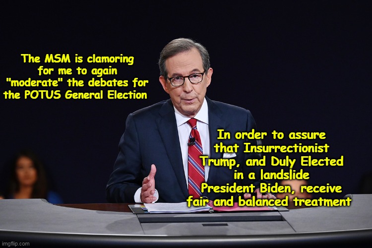 Mike W must be spinning like a whirling dervish | The MSM is clamoring for me to again "moderate" the debates for the POTUS General Election; In order to assure that Insurrectionist Trump, and Duly Elected in a landslide President Biden, receive fair and balanced treatment | image tagged in chris wallace debate moderator meme | made w/ Imgflip meme maker