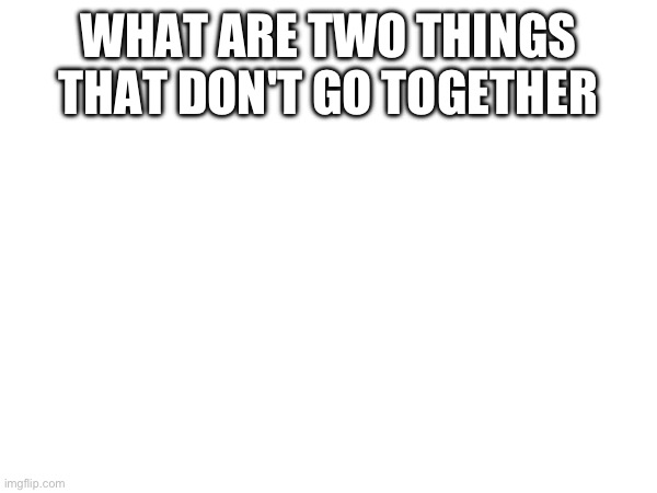 WHAT ARE TWO THINGS THAT DON'T GO TOGETHER | made w/ Imgflip meme maker