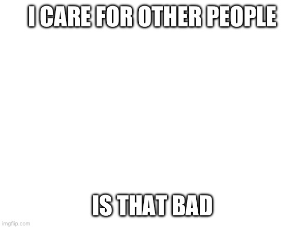 I CARE FOR OTHER PEOPLE; IS THAT BAD | made w/ Imgflip meme maker