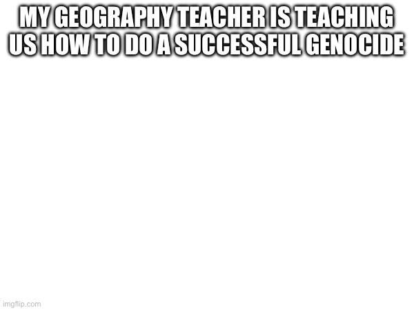 MY GEOGRAPHY TEACHER IS TEACHING US HOW TO DO A SUCCESSFUL GENOCIDE | image tagged in hello | made w/ Imgflip meme maker