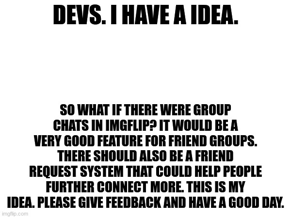 This idea could be the next big step in Imgflip! Please give feedback in the comments. | DEVS. I HAVE A IDEA. SO WHAT IF THERE WERE GROUP CHATS IN IMGFLIP? IT WOULD BE A VERY GOOD FEATURE FOR FRIEND GROUPS. THERE SHOULD ALSO BE A FRIEND REQUEST SYSTEM THAT COULD HELP PEOPLE FURTHER CONNECT MORE. THIS IS MY IDEA. PLEASE GIVE FEEDBACK AND HAVE A GOOD DAY. | image tagged in idea,imgflip suggestion,group chats,friend request | made w/ Imgflip meme maker