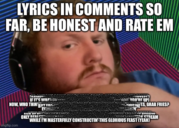 LYRICS IN COMMENTS SO FAR, BE HONEST AND RATE EM; YO, I WASN'T GONNA SNACK HARD ON YOU, NOT TO SPOIL THE PARTY’
BUT I'M ONLY GONNA DISH OUT THIS ONE HEFTY SPOON (SIX MINUTES)
SOMETHIN'S COOKIN' (SIX MINUTES), I CAN SMELL IT (SIX MINUTES) 
IT'S JUST (CASEOH, YOU'RE UP) A MUNCHIN' I'VE GOT 
(UP) LIKE SOMETHIN'S 'BOUT TO BE DEVOURED (UP) 
BUT I CAN'T GUESS WHAT (SIX MINUTES, FOR GOBBLE-) 
IF IT'S WHAT MY GUT'S CONVEYIN' (SIX MINUTES, CASEOH, YOU'RE UP)
WE'RE IN TROUBLE, BIG TROUBLE (UP) 
AND IF FOOD'S AS SAVORY AS YOU CLAIM (UP) 
I'M NOT MISSIN' ANY MEALS 
YOU'VE GOT WHAT MY GUT ORDERED 
I'M BEGINNIN' TO FEAST LIKE A FAT GUY, FAT GUY 
ALL MY CRUMBS IN THE COUCH TO THE SNACK BAR, SNACK BAR 
NOW, WHO THINKS THEIR HANDS ARE GREASY ENOUGH WHEN THEY GRAB FRIES, GRAB FRIES? 
THEY SAID I’M BUILT LIKE A CAR AND LIKE A SEMI- SEMI 
BUT FOR ME BUILT LIKE A LEGO PIECE AND SAY I EAT CUISINE 
I GOT A NAPKIN IN MY BACK POCKET 
MY BELLY'LL HEAVE WHEN I HALF-UNLOCK IT 
GOT A PAIR OF JEANS READY TO POP RIP 
CRAMMIN' IT IN WITH NO NEED TO STOP IT
EVER SINCE SNACK STREAMS WERE A HIT IN STREAMIN’ 
WITH CASEOH'S LAUGHTER THE ONLY BACKTRACK 
I'M A FOODIE, STILL AS VORACIOUS 
BUT AS CHEEKY AND AS SPICY AS HOT WINGS
MUNCHABLES, MUNCH-A-HOLIC (FILL 'EM ALL WITH)

THIS FLIPPITY DIPPITY-HIPPITY HIP-HOP
YOU DON'T REALLY WANNA GET INTO A COOKIN' CHEF
WITH THIS FATTY MCFAT, PACKIN' A PACK OF HOMEMADE MAC N CHEESE'
FLAPPITY PACK, RAP CRAP, YAP-YAP, YACKETY-YACK
AND AT THE EXACT SAME TIME I ATTEMPT THESE CULINARY ACROBAT STUNTS
WHILE I'M SNACK' THAT
I'LL STILL BE ABLE TO SAVOR A CRUNCH AND IT’S FLAVOR
OVER THE BACK OF A SWEAT JACKET AND CRACK IT IN HALF
ONLY REALIZED IT WAS IRONIC MY TWITCH FAME GREW FROM A TIKTOK STREAM
HOW COULD I NOT FAIL WITH HELP OF MY NICE MOM
FEEL THE WAVE OF FAST PACK 
10K BITS, AND HE CALLED ME FAT, BAN HIM FROM THE CHAT
THAT OUTEAT THE DISASTROUSLY FAT FOR THE WACK
WHILE I'M MASTERFULLY CONSTRUCTIN' THIS GLORIOUS FEAST (YEAH) | made w/ Imgflip meme maker