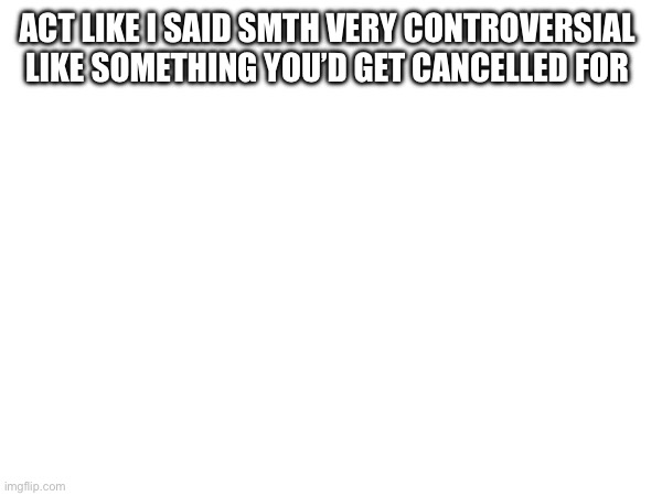 ACT LIKE I SAID SMTH VERY CONTROVERSIAL 
LIKE SOMETHING YOU’D GET CANCELLED FOR | made w/ Imgflip meme maker