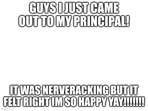 YAY!!!!! | GUYS I JUST CAME OUT TO MY PRINCIPAL! IT WAS NERVERACKING BUT IT FELT RIGHT IM SO HAPPY YAY!!!!!!! | image tagged in lgbt,transgender,coming out,school | made w/ Imgflip meme maker