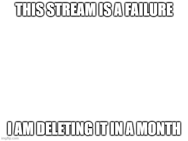 THIS STREAM IS A FAILURE; I AM DELETING IT IN A MONTH | made w/ Imgflip meme maker
