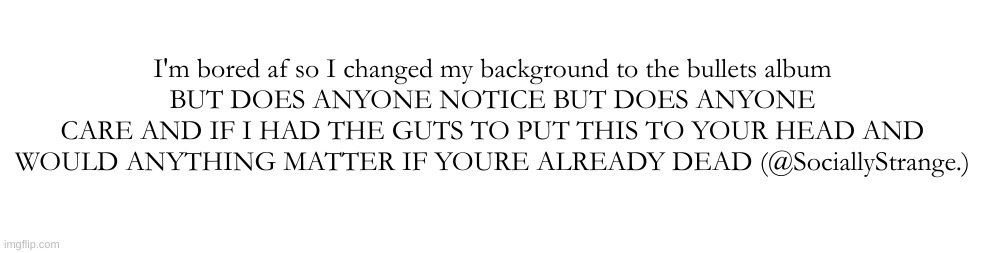I'm bored af so I changed my background to the bullets album
BUT DOES ANYONE NOTICE BUT DOES ANYONE CARE AND IF I HAD THE GUTS TO PUT THIS TO YOUR HEAD AND WOULD ANYTHING MATTER IF YOURE ALREADY DEAD (@SociallyStrange.) | made w/ Imgflip meme maker