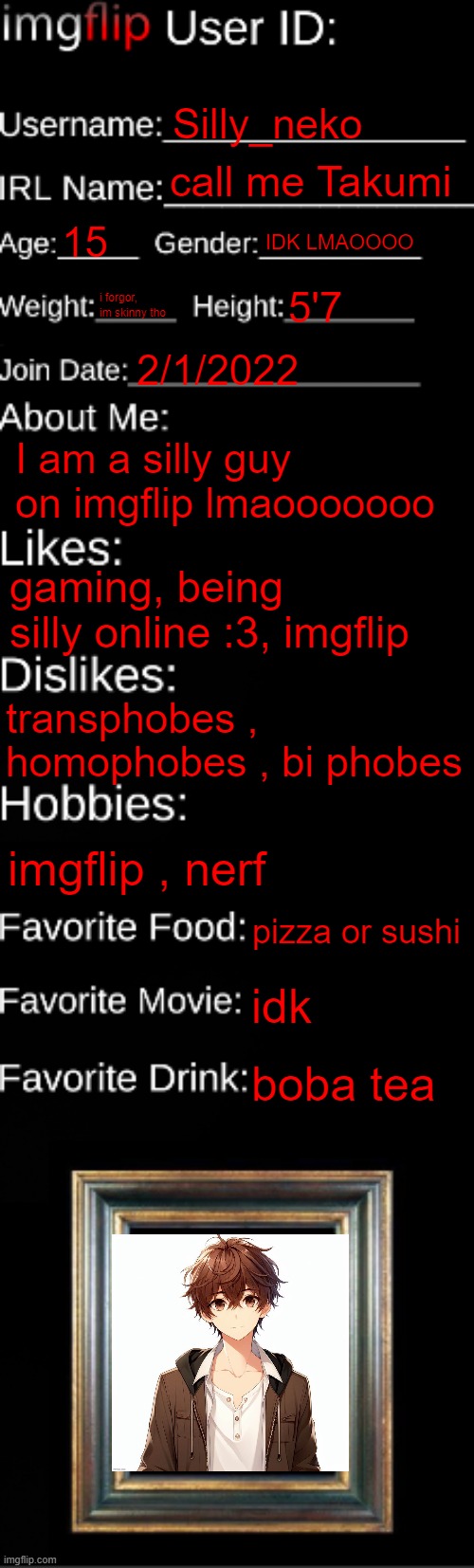 imgflip ID Card | Silly_neko; call me Takumi; 15; IDK LMAOOOO; i forgor, im skinny tho; 5'7; 2/1/2022; I am a silly guy on imgflip lmaooooooo; gaming, being silly online :3, imgflip; transphobes , homophobes , bi phobes; imgflip , nerf; pizza or sushi; idk; boba tea | image tagged in imgflip id card | made w/ Imgflip meme maker