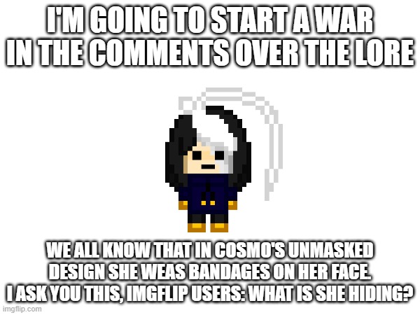 we need matpat for this one | I'M GOING TO START A WAR IN THE COMMENTS OVER THE LORE; WE ALL KNOW THAT IN COSMO'S UNMASKED DESIGN SHE WEAS BANDAGES ON HER FACE.
I ASK YOU THIS, IMGFLIP USERS: WHAT IS SHE HIDING? | image tagged in e | made w/ Imgflip meme maker