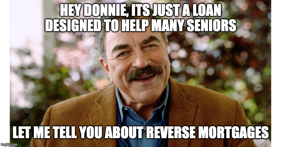 Tom Selleck Reverse Mortgage | HEY DONNIE, ITS JUST A LOAN DESIGNED TO HELP MANY SENIORS; LET ME TELL YOU ABOUT REVERSE MORTGAGES | image tagged in tom selleck reverse mortgage | made w/ Imgflip meme maker