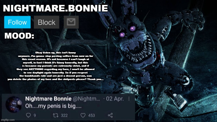 Okay listen up, this isn’t funny anymore. I’m gonna stop posting selfies from now on for this exact reason. It’s not because I c | Okay listen up, this isn’t funny anymore. I’m gonna stop posting selfies from now on for this exact reason. It’s not because I can’t laugh at myself, in fact I think it’s funny honestly, but this is because my parents are extremely strict, and if they see ANYTHING regarding my face, I won’t be allowed to see daylight again honestly. So if you respect the bombhands rule and are just a decent person, can you delete the photos of my face and the shitposts please? Thank you… | image tagged in nightmare bonnie announcement v2 | made w/ Imgflip meme maker