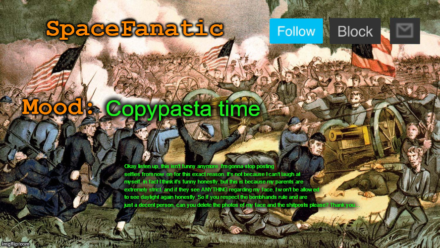 SpaceFanatic’s Civil War Announcement Template | Copypasta time; Okay listen up, this isn’t funny anymore. I’m gonna stop posting selfies from now on for this exact reason. It’s not because I can’t laugh at myself, in fact I think it’s funny honestly, but this is because my parents are extremely strict, and if they see ANYTHING regarding my face, I won’t be allowed to see daylight again honestly. So if you respect the bombhands rule and are just a decent person, can you delete the photos of my face and the shitposts please? Thank you… | image tagged in spacefanatic s civil war announcement template | made w/ Imgflip meme maker