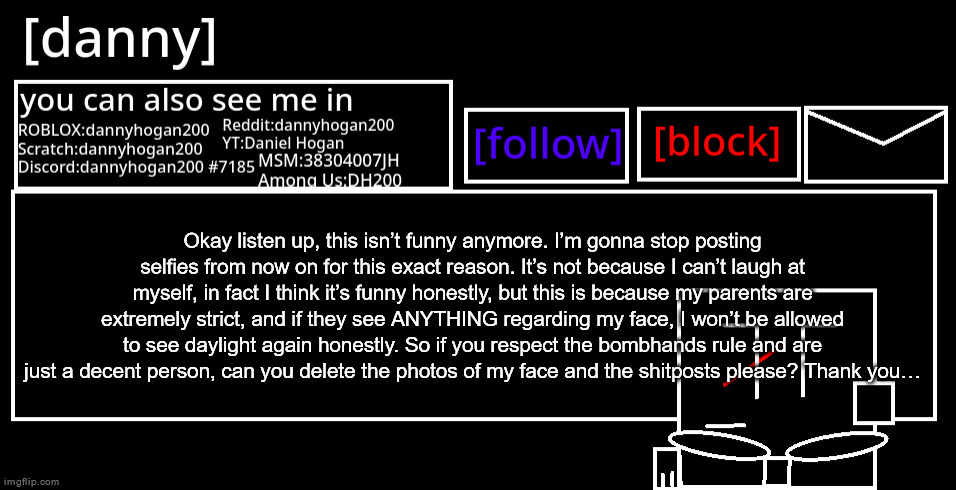 [danny] Announcement Template | Okay listen up, this isn’t funny anymore. I’m gonna stop posting selfies from now on for this exact reason. It’s not because I can’t laugh at myself, in fact I think it’s funny honestly, but this is because my parents are extremely strict, and if they see ANYTHING regarding my face, I won’t be allowed to see daylight again honestly. So if you respect the bombhands rule and are just a decent person, can you delete the photos of my face and the shitposts please? Thank you… | image tagged in danny should kill himself | made w/ Imgflip meme maker