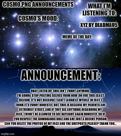 hijacking other people's announcement templates | XYZ BY DEADMAU5; OKAY LISTEN UP, THIS ISN’T FUNNY ANYMORE. I’M GONNA STOP POSTING SELFIES FROM NOW ON FOR THIS EXACT REASON. IT’S NOT BECAUSE I CAN’T LAUGH AT MYSELF, IN FACT I THINK IT’S FUNNY HONESTLY, BUT THIS IS BECAUSE MY PARENTS ARE EXTREMELY STRICT, AND IF THEY SEE ANYTHING REGARDING MY FACE, I WON’T BE ALLOWED TO SEE DAYLIGHT AGAIN HONESTLY. SO IF YOU RESPECT THE BOMBHANDS RULE AND ARE JUST A DECENT PERSON, CAN YOU DELETE THE PHOTOS OF MY FACE AND THE SHITPOSTS PLEASE? THANK YOU… | image tagged in cosmo png announcement template | made w/ Imgflip meme maker