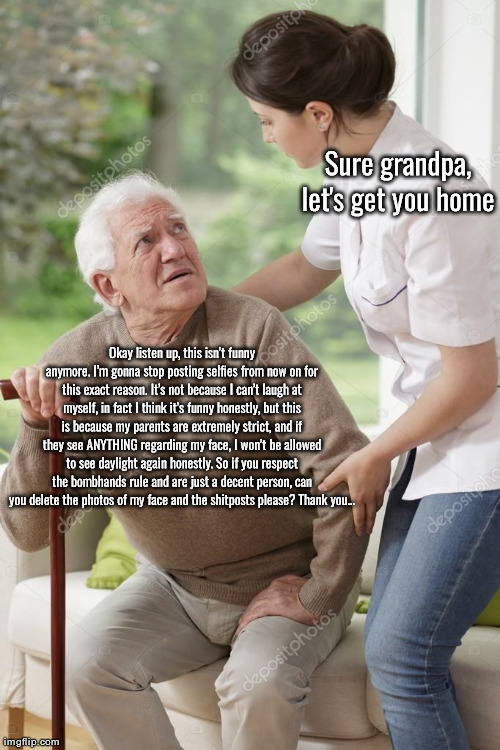 Sure grandpa, let's get you home | Sure grandpa, let's get you home; Okay listen up, this isn’t funny anymore. I’m gonna stop posting selfies from now on for this exact reason. It’s not because I can’t laugh at myself, in fact I think it’s funny honestly, but this is because my parents are extremely strict, and if they see ANYTHING regarding my face, I won’t be allowed to see daylight again honestly. So if you respect the bombhands rule and are just a decent person, can you delete the photos of my face and the shitposts please? Thank you… | image tagged in sure grandpa let's get you home | made w/ Imgflip meme maker