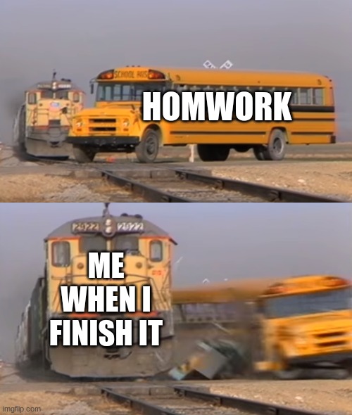 A train hitting a school bus | HOMWORK; ME WHEN I FINISH IT | image tagged in a train hitting a school bus | made w/ Imgflip meme maker