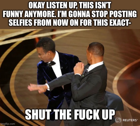 We understood the copypasta but it’s already enough | OKAY LISTEN UP, THIS ISN’T FUNNY ANYMORE. I’M GONNA STOP POSTING SELFIES FROM NOW ON FOR THIS EXACT-; SHUT THE FUCK UP | image tagged in will smith punching chris rock | made w/ Imgflip meme maker