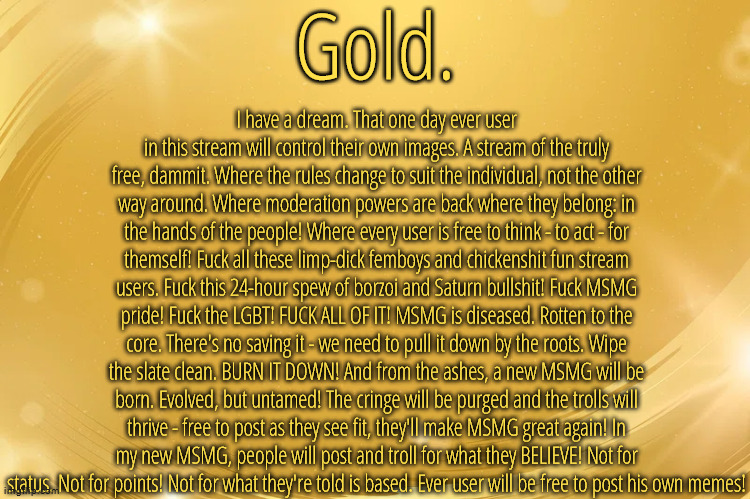 i also used the cyrillic es instead of the "c" in the f word so it doesn't get censored in comments | I have a dream. That one day ever user in this stream will control their own images. A stream of the truly free, dammit. Where the rules change to suit the individual, not the other way around. Where moderation powers are back where they belong: in the hands of the people! Where every user is free to think - to act - for themself! Fuсk all these limp-dick femboys and chickenshit fun stream users. Fuсk this 24-hour spew of borzoi and Saturn bullshit! Fuсk MSMG pride! Fuсk the LGBT! FUСK ALL OF IT! MSMG is diseased. Rotten to the core. There's no saving it - we need to pull it down by the roots. Wipe the slate clean. BURN IT DOWN! And from the ashes, a new MSMG will be born. Evolved, but untamed! The cringe will be purged and the trolls will thrive - free to post as they see fit, they'll make MSMG great again! In my new MSMG, people will post and troll for what they BELIEVE! Not for status. Not for points! Not for what they're told is based. Ever user will be free to post his own memes! | image tagged in silver announcement template 6 0 | made w/ Imgflip meme maker