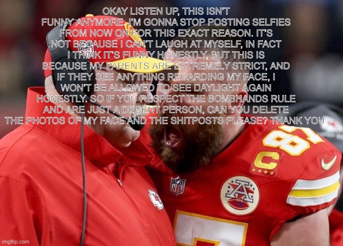 Kelcy yelling at coach Superbowl | OKAY LISTEN UP, THIS ISN’T FUNNY ANYMORE. I’M GONNA STOP POSTING SELFIES FROM NOW ON FOR THIS EXACT REASON. IT’S NOT BECAUSE I CAN’T LAUGH AT MYSELF, IN FACT I THINK IT’S FUNNY HONESTLY, BUT THIS IS BECAUSE MY PARENTS ARE EXTREMELY STRICT, AND IF THEY SEE ANYTHING REGARDING MY FACE, I WON’T BE ALLOWED TO SEE DAYLIGHT AGAIN HONESTLY. SO IF YOU RESPECT THE BOMBHANDS RULE AND ARE JUST A DECENT PERSON, CAN YOU DELETE THE PHOTOS OF MY FACE AND THE SHITPOSTS PLEASE? THANK YOU | image tagged in kelcy yelling at coach superbowl | made w/ Imgflip meme maker