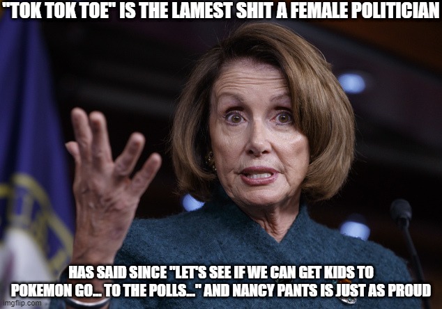Lame Quote Contest | "TOK TOK TOE" IS THE LAMEST SHIT A FEMALE POLITICIAN; HAS SAID SINCE "LET'S SEE IF WE CAN GET KIDS TO POKEMON GO... TO THE POLLS..." AND NANCY PANTS IS JUST AS PROUD | image tagged in good old nancy pelosi,hillary clinton,lameness overload | made w/ Imgflip meme maker