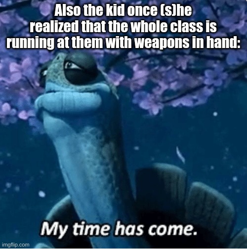 My Time Has Come | Also the kid once (s)he realized that the whole class is running at them with weapons in hand: | image tagged in my time has come | made w/ Imgflip meme maker