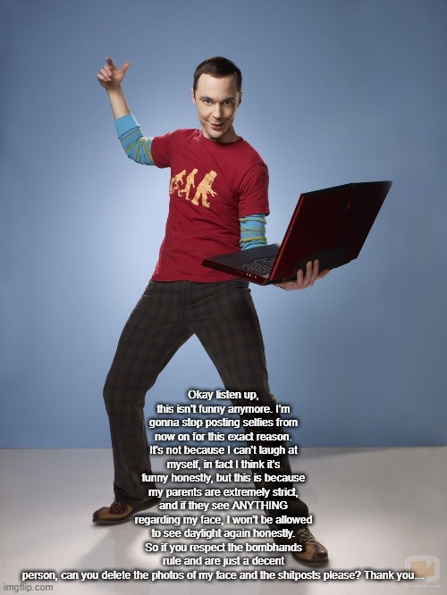 Okay listen up, this isn’t funny anymore. I’m gonna stop posting selfies from now on for this exact reason. It’s not because I c | Okay listen up, this isn’t funny anymore. I’m gonna stop posting selfies from now on for this exact reason. It’s not because I can’t laugh at myself, in fact I think it’s funny honestly, but this is because my parents are extremely strict, and if they see ANYTHING regarding my face, I won’t be allowed to see daylight again honestly. So if you respect the bombhands rule and are just a decent person, can you delete the photos of my face and the shitposts please? Thank you… | image tagged in sheldon cooper bazinga meme | made w/ Imgflip meme maker