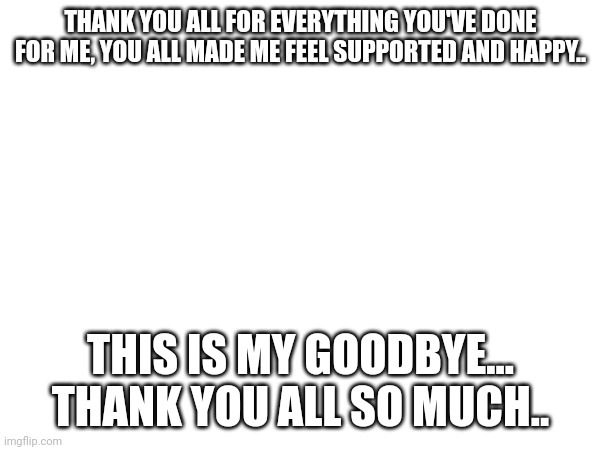 THANK YOU ALL FOR EVERYTHING YOU'VE DONE FOR ME, YOU ALL MADE ME FEEL SUPPORTED AND HAPPY.. THIS IS MY GOODBYE... THANK YOU ALL SO MUCH.. | made w/ Imgflip meme maker