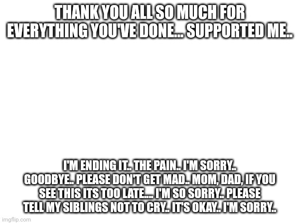 I'm so sorry.. | THANK YOU ALL SO MUCH FOR EVERYTHING YOU'VE DONE... SUPPORTED ME.. I'M ENDING IT.. THE PAIN.. I'M SORRY.. GOODBYE.. PLEASE DON'T GET MAD.. MOM, DAD, IF YOU SEE THIS ITS TOO LATE.... I'M SO SORRY.. PLEASE TELL MY SIBLINGS NOT TO CRY.. IT'S OKAY.. I'M SORRY.. | image tagged in suicidal | made w/ Imgflip meme maker