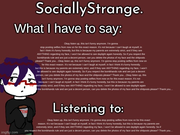 Okay listen up, this isn’t funny anymore. I’m gonna stop posting selfies from now on for this exact reason. It’s not because I can’t laugh at myself, in fact I think it’s funny honestly, but this is because my parents are extremely strict, and if they see ANYTHING regarding my face, I won’t be allowed to see daylight again honestly. So if you respect the bombhands rule and are just a decent person, can you delete the photos of my face and the shitposts please? Thank you…Okay listen up, this isn’t funny anymore. I’m gonna stop posting selfies from now on for this exact reason. It’s not because I can’t laugh at myself, in fact I think it’s funny honestly, but this is because my parents are extremely strict, and if they see ANYTHING regarding my face, I won’t be allowed to see daylight again honestly. So if you respect the bombhands rule and are just a decent person, can you delete the photos of my face and the shitposts please? Thank you…Okay listen up, this isn’t funny anymore. I’m gonna stop posting selfies from now on for this exact reason. It’s not because I can’t laugh at myself, in fact I think it’s funny honestly, but this is because my parents are extremely strict, and if they see ANYTHING regarding my face, I won’t be allowed to see daylight again honestly. So if you respect the bombhands rule and are just a decent person, can you delete the photos of my face and the shitposts please? Thank you…; Okay listen up, this isn’t funny anymore. I’m gonna stop posting selfies from now on for this exact reason. It’s not because I can’t laugh at myself, in fact I think it’s funny honestly, but this is because my parents are extremely strict, and if they see ANYTHING regarding my face, I won’t be allowed to see daylight again honestly. So if you respect the bombhands rule and are just a decent person, can you delete the photos of my face and the shitposts please? Thank you… | image tagged in ss's announcement template | made w/ Imgflip meme maker