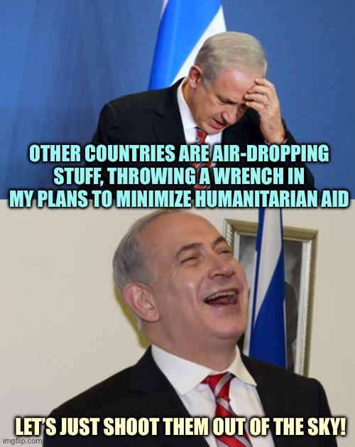 War Crimes in progress | OTHER COUNTRIES ARE AIR-DROPPING STUFF, THROWING A WRENCH IN MY PLANS TO MINIMIZE HUMANITARIAN AID; LET’S JUST SHOOT THEM OUT OF THE SKY! | image tagged in netanyahu,memes | made w/ Imgflip meme maker