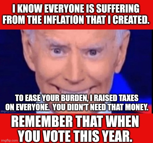 The Inflation Reduction Act was just a tax increase and a massive spending bill.  It was never intended to reduce inflation. | I KNOW EVERYONE IS SUFFERING FROM THE INFLATION THAT I CREATED. TO EASE YOUR BURDEN, I RAISED TAXES ON EVERYONE.  YOU DIDN'T NEED THAT MONEY. REMEMBER THAT WHEN YOU VOTE THIS YEAR. | image tagged in lying sack,its like hes trying to destroy the economy,if you want more suffering then vote for biden | made w/ Imgflip meme maker