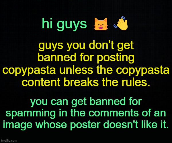 . | hi guys 😺👋; guys you don't get banned for posting copypasta unless the copypasta content breaks the rules. you can get banned for spamming in the comments of an image whose poster doesn't like it. | image tagged in the black | made w/ Imgflip meme maker