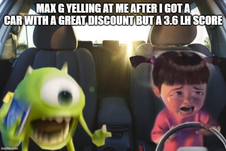 Boo crying in car with mike | MAX G YELLING AT ME AFTER I GOT A CAR WITH A GREAT DISCOUNT BUT A 3.6 LH SCORE | image tagged in boo crying in car with mike | made w/ Imgflip meme maker