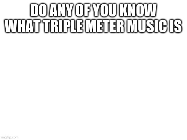 DO ANY OF YOU KNOW WHAT TRIPLE METER MUSIC IS | made w/ Imgflip meme maker